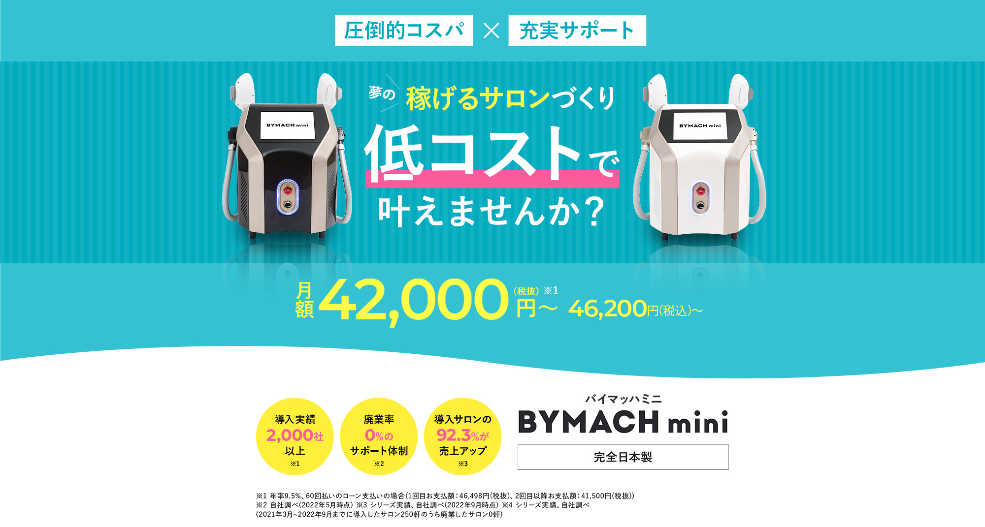圧倒的コスパ×充実サポート 夢の稼げるサロンづくり 低コストで叶えませんか？ 月額42,000(税抜)~ 46,200円（税込）導入実績2,000社以上 廃業率0%のサポート体制 導入サロンの92.3%が売上アップ バイマッハミニ BYMACH mini 完全日本製